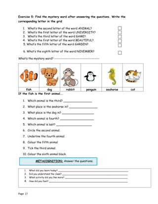 Page 27
METACOGNITION: Answer the questions.
Exercise 5: Find the mystery word after answering the questions. Write the
corresponding letter in the grid
1. What’s the second letter of the word ANIMAL?
2. What’s the first letter of the word UNIVERSITY?
3. What’s the third letter of the word GAME?
4. What’s the first letter of the word BEAUTIFUL?
5. What’s the fifth letter of the word GARDEN?
6. What’s the eighth letter of the word NOVEMBER?
What’s the mystery word? --------------------------------------
fish dog rabbit penguin seahorse cat
If the fish is the first animal….
1. Which animal is the third? ________________
2. What place is the seahorse in? ________________
3. What place is the dog in? __________________
4. Which animal is fourth? ___________________
5. Which animal is last? ____________________
6. Circle the second animal.
7. Underline the fourth animal.
8. Colour the fifth animal
9. Tick the third animal.
10. Colour the sixth animal black.
1. What did you learn today? ________________________________________________
2. Did you understand the class? _____________________________________________
3. What activity did you like more? ___________________________________________
4. How did you feel? ______________________________________________________
 