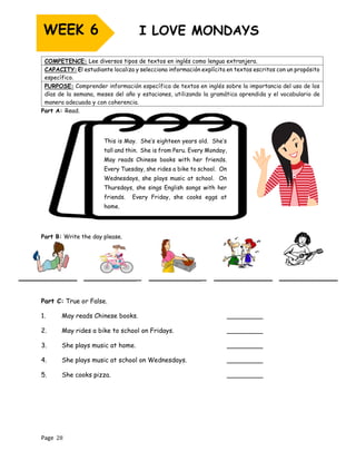 Page 28
Part A: Read.
This is May. She’s eighteen years old. She’s
tall and thin. She is from Peru. Every Monday,
May reads Chinese books with her friends.
Every Tuesday, she rides a bike to school. On
Wednesdays, she plays music at school. On
Thursdays, she sings English songs with her
friends. Every Friday, she cooks eggs at
home.
Part B: Write the day please.
__________ __________ __________ __________ __________
Part C: True or False.
1. May reads Chinese books. _________
2. May rides a bike to school on Fridays. _________
3. She plays music at home. _________
4. She plays music at school on Wednesdays. _________
5. She cooks pizza. _________
COMPETENCE: Lee diversos tipos de textos en inglés como lengua extranjera.
CAPACITY: El estudiante localiza y selecciona información explícita en textos escritos con un propósito
específico.
PURPOSE: Comprender información específica de textos en inglés sobre la importancia del uso de los
días de la semana, meses del año y estaciones, utilizando la gramática aprendida y el vocabulario de
manera adecuada y con coherencia.
WEEK 6
 