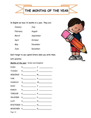 Page 30
THE MONTHS OF THE YEAR
In English we have 12 months in a year. They are:
January July
February August
March September
April October
May November
June December
Don’t forget to use capital letters when you write them.
Let’s practice
Months of the year: Order and Complete
PLIRA →_____________ J _____________
TUSAGU →_____________ F _____________
MEBCERDE →_____________ M_____________
YAM →_____________ A _____________
UNARJAY →_____________ M_____________
NUEJ →_____________ J _____________
RAMCH →_____________ J _____________
TORECOB →_____________ A _____________
YRUAFBER →_____________ S _____________
LUJY →_____________ O_____________
RPSETEMEB →_____________ N_____________
MNOEVBER →_____________ D_____________
 