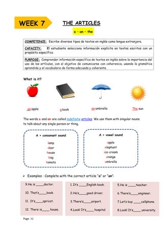 Page 32
THE ARTICLES
The words a and an are called indefinite articles. We use them with singular nouns
to talk about any single person or thing.
COMPETENCE: Escribe diversos tipos de textos en inglés como lengua extranjera.
CAPACITY: El estudiante selecciona información explícita en textos escritos con un
propósito específico.
PURPOSE: Comprender información específica de textos en inglés sobre la importancia del
uso de los artículos, con el objetivo de comunicarse con coherencia, usando la gramática
aprendida y el vocabulario de forma adecuada y coherente.
A + consonant sound
lamp
door
house
bag
tomato
A + vowel sound
apple
elephant
ice-cream
orange
umbrella
a – an – the
What is it?
The sun
an apple a book an umbrella
➢ Examples : Complete with the correct article “a” or “an”:
9.He is ____doctor.
10. That’s____book.
11. It’s____apricot.
12. There is____ house.
5.He is ____teacher.
6.There’s____engineer.
7.Let’s buy ____cellphone.
8.Look! It’s____ university.
1. It’s ____English book.
2.He’s____good driver.
3.There’s____airport.
4.Look! It’s____ hospital
WEEK 7
 
