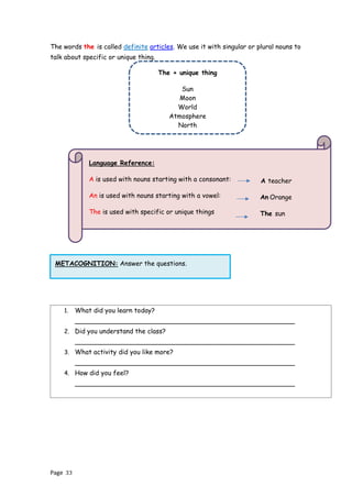 Page 33
METACOGNITION: Answer the questions.
The words the is called definite articles. We use it with singular or plural nouns to
talk about specific or unique thing.
1. What did you learn today?
______________________________________________________
2. Did you understand the class?
______________________________________________________
3. What activity did you like more?
______________________________________________________
4. How did you feel?
______________________________________________________
The + unique thing
Sun
Moon
World
Atmosphere
North
Language Reference:
A is used with nouns starting with a consonant:
An is used with nouns starting with a vowel:
The is used with specific or unique things
A teacher
An Orange
The sun
 