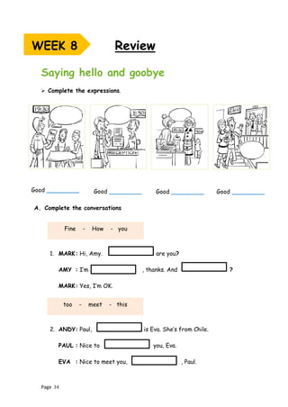 Page 34
Saying hello and goobye
➢ Complete the expressions.
A. Complete the conversations
1. MARK: Hi, Amy. are you?
AMY : I’m , thanks. And ?
MARK: Yes, I’m OK.
2. ANDY: Paul, is Eva. She’s from Chile.
PAUL : Nice to you, Eva.
EVA : Nice to meet you, , Paul.
Review
WEEK 8
Good _________ Good _________
Good _________ Good _________
Fine - How - you
too - meet - this
 