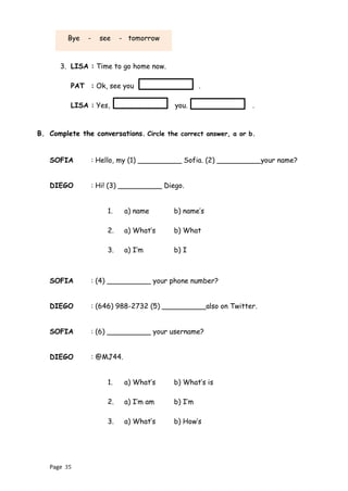 Page 35
3. LISA : Time to go home now.
PAT : Ok, see you .
LISA : Yes, you. .
B. Complete the conversations. Circle the correct answer, a or b.
SOFIA : Hello, my (1) __________ Sofia. (2) __________your name?
DIEGO : Hi! (3) __________ Diego.
1. a) name b) name’s
2. a) What’s b) What
3. a) I’m b) I
SOFIA : (4) __________ your phone number?
DIEGO : (646) 988-2732 (5) __________also on Twitter.
SOFIA : (6) __________ your username?
DIEGO : @MJ44.
1. a) What’s b) What’s is
2. a) I’m am b) I’m
3. a) What’s b) How’s
Bye - see - tomorrow
 