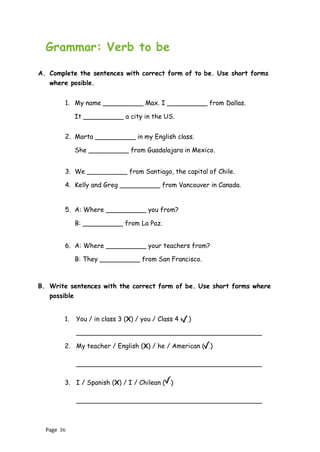 Page 36
Grammar: Verb to be
A. Complete the sentences with correct form of to be. Use short forms
where posible.
1. My name __________ Max. I __________ from Dallas.
It __________ a city in the US.
2. Marta __________ in my English class.
She __________ from Guadalajara in Mexico.
3. We __________ from Santiago, the capital of Chile.
4. Kelly and Greg __________ from Vancouver in Canada.
5. A: Where __________ you from?
B: __________ from La Paz.
6. A: Where __________ your teachers from?
B: They __________ from San Francisco.
B. Write sentences with the correct form of be. Use short forms where
possible
1. You / in class 3 (X) / you / Class 4 ( )
______________________________________________
2. My teacher / English (X) / he / American ( )
______________________________________________
3. I / Spanish (X) / I / Chilean ( )
______________________________________________
 