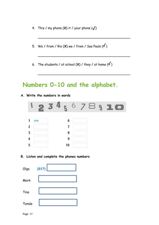 Page 37
4. This / my phone (X) it / your phone ( )
______________________________________________
5. We / from / Rio (X) we / from / Sao Paulo ( )
______________________________________________
6. The students / at school (X) / they / at home ( )
______________________________________________
Numbers 0-10 and the alphabet.
A. Write the numbers in words
B. Listen and complete the phones numbers
Olga (917)
Mark
Tina
Tomás
 