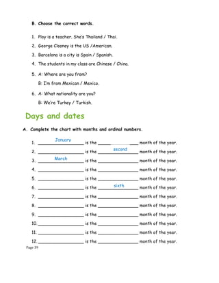 Page 39
B. Choose the correct words.
1. Ploy is a teacher. She’s Thailand / Thai.
2. George Clooney is the US /American.
3. Barcelona is a city is Spain / Spanish.
4. The students in my class are Chinese / China.
5. A: Where are you from?
B: I’m from Mexican / Mexico.
6. A: What nationality are you?
B: We’re Turkey / Turkish.
Days and dates
A. Complete the chart with months and ordinal numbers.
1. _________________ is the _______________ month of the year.
2. _________________ is the _______________ month of the year.
3. _________________ is the _______________ month of the year.
4. _________________ is the _______________ month of the year.
5. _________________ is the _______________ month of the year.
6. _________________ is the _______________ month of the year.
7. _________________ is the _______________ month of the year.
8. _________________ is the _______________ month of the year.
9. _________________ is the _______________ month of the year.
10. _________________ is the _______________ month of the year.
11. _________________ is the _______________ month of the year.
12. _________________ is the _______________ month of the year.
January
March
second
sixth
 