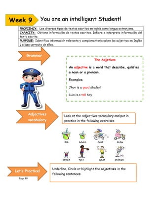 Page 40
Underline, Circle or highlight the adjectives in the
following sentences:
You are an intelligent Student!
PROFIENCY: Lee diversos tipos de textos escritos en inglés como lengua extranjera.
CAPACITY: Obtiene información de textos escritos. Infiere e interpreta información del
texto escrito.
PURPOSE: Identifica información relevante y complementaria sobre los adjetivos en Inglés
y el uso correcto de ellos.
Week 9
The Adjetives
An adjective is a word that describe, quilifies
a noun or a pronoun.
Examples:
Jhon is a good student
Luis is a tall boy
This car is modern
Grammar
Adjectives
vocabulary
Look at the Adjectives vocabulary and put in
practice in the following exercises.
Let’s Practice!
 