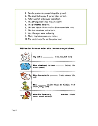 Page 41
1. Two large worms crowled along the ground.
2. The small lady order 5 burgers for herself.
3. Peter was tall and played basketball.
4. The strong smell filled the air quickly.
5. The pie tasted delicious.
6. The two beautiful butterflies flew around the tree
7. The hot sun shone on his back
8. Her blue eyes were so Pretty
9. Their tiny baby make cute noises
10. The music from the party was so loud.
 