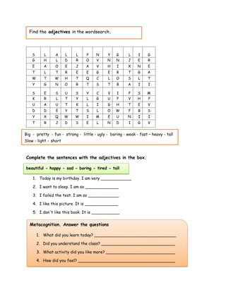 Page 43
Complete the sentences with the adjectives in the box.
beautiful - happy - sad - boring - tired - tall
1. Today is my birthday. I am very ____________
2. I want to sleep. I am so _____________
3. I failed the test. I am so ____________
4. I like this picture. It is _____________
5. I don't like this book. It is ___________
S L A L L P N Y G L I G
G H L D R O V N N J E R
E A O E J A V H I X N E
T L T R E E G E R T G A
W T W H T Q C L O S L T
Y G N O R T S T B A I I
S E S U S Y C V I F S M
K R L T Y L G U P V H P
U A U T K L I G H T E V
D D E Y T S L O W F B S
Y X Q W W I M E U N I I
T R J D S E L N D I G V
Metacognition. Answer the questions
1. What did you learn today? ________________________________
2. Did you understand the class? _____________________________
3. What activity did you like more? ___________________________
4. How did you feel? ______________________________________
Find the adjectives in the wordsearch.
Big - pretty - fun - strong - little - ugly - boring - weak - fast – heavy - tall
Slow - light - short
 
