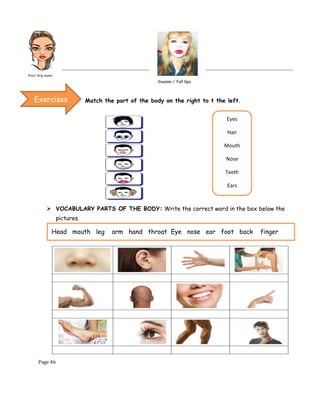 Page 46
Match the part of the body on the right to t the left.
➢ VOCABULARY PARTS OF THE BODY: Write the correct word in the box below the
pictures.
Exercises
Eyes
Hair
Mouth
Nose
Teeth
Ears
Head mouth leg arm hand throat Eye nose ear foot back finger
 