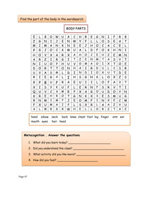 Page 47
E L B O W U A C H R E G N I F R B
Z G N I J E N W Y F L L O S E A T
M I M A N K N E E J H O C A C E L
P G J O C K M U A L D F O K H N I
H O V X A R X A H O J E H Z E M N
A R Z I R G I T Z E N M T A S Y T
N I U O P H U V O M A O I X T O E
D O R T T O N H A I R D U L C S R
U V A S M L D I N D I O X U T D E
R I E G A L I H S G N K L O X Z S
G P B U F R A E U I I L O F A V T
X I S Y K U F L E R N F S R V T I
Q U V C A M R P X A G O U D O Y N
K R E H R O T G N K X S E S M U G
R N M I M F J E O M F I N X E C M
F X U M A I P L S X R L A A Z Y U
A L M R X R W H E L L O R Z T A E
Metacognition . Answer the questions
1. What did you learn today? ________________________
2. Did you understand the class? _____________________________
3. What activity did you like more? ____________________________
4. How did you feel? _______________________
Find the part of the body in the wordsearch
BODY PARTS
hand elbow neck back knee chest foot leg finger arm ear
mouth eyes hair head
 
