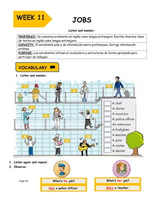 Page 48
Listen and number.
1. Listen and number.
1. Listen again and repeat.
2. Observe:
PROFIENCY: Se comunica oralmente en inglés como lengua extranjera. Escribe diversos tipos
de textos en inglés como lengua extranjera.
CAPACITY: El estudiante pide y da información sobre profesiones. Corrige información
errónea.
PURPOSE: Los estudiantes utilizan el vocabulario y estructuras de forma apropiada para
participar de diálogos.
WEEK 11
What’s his job?
He’s a police officer.
What’s her job?
She’s a teacher.
VOCABULARY
 