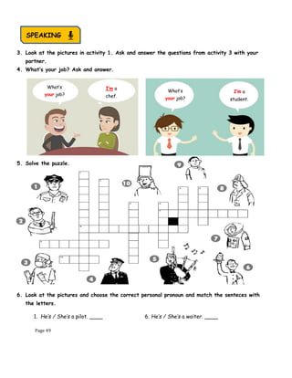 Page 49
3. Look at the pictures in activity 1. Ask and answer the questions from activity 3 with your
partner.
4. What’s your job? Ask and answer.
5. Solve the puzzle.
6. Look at the pictures and choose the correct personal pronoun and match the senteces with
the letters.
1. He’s / She’s a pilot. ____ 6. He’s / She’s a waiter. ____
What’s
your job?
What’s
your job?
I’m a
chef.
I’m a
student.
SPEAKING
 