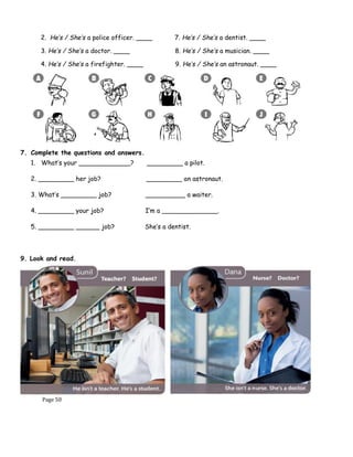 Page 50
2. He’s / She’s a police officer. ____ 7. He’s / She’s a dentist. ____
3. He’s / She’s a doctor. ____ 8. He’s / She’s a musician. ____
4. He’s / She’s a firefighter. ____ 9. He’s / She’s an astronaut. ____
5. He’s / She’s a teacher. ____ 10. He’s / She’s a chef. ____
7. Complete the questions and answers.
1. What’s your _____________? _________ a pilot.
2. _________ her job? _________ an astronaut.
3. What’s _________ job? __________ a waiter.
4. _________ your job? I’m a ______________.
5. _________ ______ job? She’s a dentist.
9. Look and read.
 