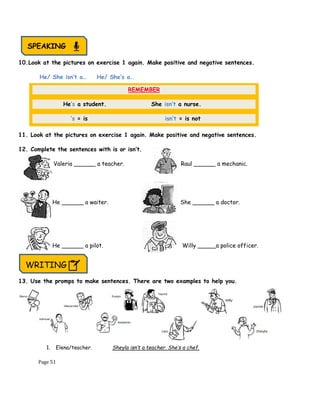 Page 51
10.Look at the pictures on exercise 1 again. Make positive and negative sentences.
He/ She isn’t a… He/ She’s a…
11. Look at the pictures on exercise 1 again. Make positive and negative sentences.
12. Complete the sentences with is or isn’t.
Valeria ______ a teacher. Raul ______ a mechanic.
He ______ a waiter. She ______ a doctor.
He ______ a pilot. Willy _____a police officer.
}
13. Use the promps to make sentences. There are two examples to help you.
1. Elena/teacher. Sheyla isn’t a teacher. She’s a chef.
REMEMBER
He’s a student. She isn’t a nurse.
‘s = is isn’t = is not
SPEAKING
WRITING
 