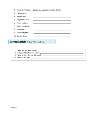 Page 52
METACOGNITION: Answer the questions.
2. Alexander/musician. Samuel is a musician. He isn’t a doctor.
3. Evelyn/ nurse _______________________________________
4. Samuel/ pilot _______________________________________
5. Benjamin/ waiter _______________________________________
6. Yenni/ student. _______________________________________
7. Willy/ firefighter _______________________________________
8. Javier/pilot ______________________________________
9. Leo/ firefighter ______________________________________
10. Sheyla/ doctor ______________________________________
1. What did you learn today? ________________________________________________
2. Did you understand the class? _____________________________________________
3. What activity did you like more? ___________________________________________
4. How did you feel? ______________________________________________________
 