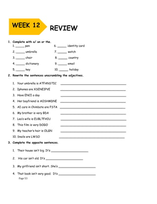 Page 53
REVIEW
1. Complete with a/ an or the.
1. _____ pen 6. _____ identity card
2. _____ umbrella 7. _____ watch
3. _____ chair 8. _____ country
4. _____ dictionary 9. _____ email
5. _____ key 10. _____ holiday
2. Rewrite the sentences unscrambling the adjectives.
1. Your umbrella is ATFANSTIC _____________________________________
2. Iphones are XSENEIPVE _____________________________________
3. Have ENCI a day _____________________________________
4. Her boyfriend is AOSHMDNE _____________________________________
5. AI cars in Chimbote are FSTA _____________________________________
6. My brother is very BDA _____________________________________
7. Leo’s wife is EUBLTFAIU _____________________________________
8. This film is very DOGO _____________________________________
9. My teacher’s hair is OLGN _____________________________________
10. Snails are LWSO _____________________________________
3. Complete the opposite sentences.
1. Their house isn’t big. It’s _____________________
2. His car isn’t old. It’s _____________________
3. My girlfriend isn’t short. She’s _____________________
4. That book isn’t very good. It’s _____________________
WEEK 12
 