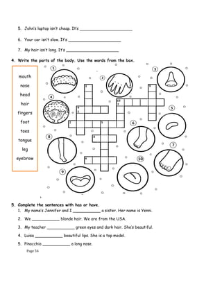 Page 54
5. John’s laptop isn’t cheap. It’s _____________________
6. Your car isn’t slow. It’s _____________________
7. My hair isn’t long. It’s _____________________
4. Write the parts of the body. Use the words from the box.
5. Complete the sentences with has or have.
1. My name’s Jennifer and I ___________ a sister. Her name is Yenni.
2. We ___________ blonde hair. We are from the USA.
3. My teacher ___________ green eyes and dark hair. She’s beautiful.
4. Luisa ___________ beautiful lips. She is a top model.
5. Pinocchio ___________ a long nose.
mouth
nose
head
hair
fingers
foot
toes
tongue
leg
eyebrow
 