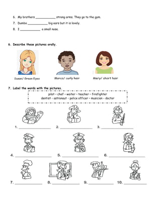 Page 55
6. My brothers ___________ strong arms. They go to the gym.
7. Dumbo ___________ big ears but it is lovely.
8. I ___________ a small nose.
6. Describe these pictures orally.
7. Label the words with the pictures.
pilot – chef – waiter – teacher – firefighter
dentist - astronaut - police officer – musician - doctor
 