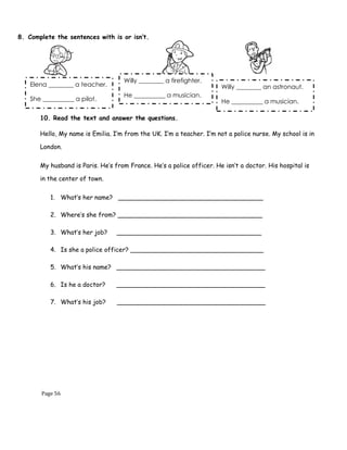 Page 56
8. Complete the sentences with is or isn’t.
10. Read the text and answer the questions.
Hello, My name is Emilia. I’m from the UK. I’m a teacher. I’m not a police nurse. My school is in
London.
My husband is Paris. He’s from France. He’s a police officer. He isn’t a doctor. His hospital is
in the center of town.
1. What’s her name? _____________________________________
2. Where’s she from? _____________________________________
3. What’s her job? _____________________________________
4. Is she a police officer? __________________________________
5. What’s his name? ______________________________________
6. Is he a doctor? ______________________________________
7. What’s his job? ______________________________________
Elena ________ a teacher.
She __________ a pilot.
Willy ________ a firefighter.
He __________ a musician.
Willy ________ an astronaut.
He __________ a musician.
 