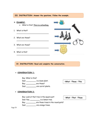 Page 59
❖ EXAMPLE:
• What is this? This is a schoolbag.
1. What is that?
______________________________
2. What are these?
______________________________
3. What are those?
______________________________
4. What is this?
_______________________________
• CONVERSATION 1:
Boy: What is this?
Dad: _________ is a bean plant.
Boy: _________ are these?
Dad: _________ are carrot plants.
• CONVERSATION 2:
Boy: Look at that tree in the square pot!
Dad: Yes, _________ is a lemon tree.
Boy: _________ are those trees in the round pots?
Dad: _________ are orange trees.
III. INSTRUCTION: Answer the questions. Follow the example.
IV. INSTRUCTION: Read and complete the conversation.
-What -These -This
-What -That -Those
 