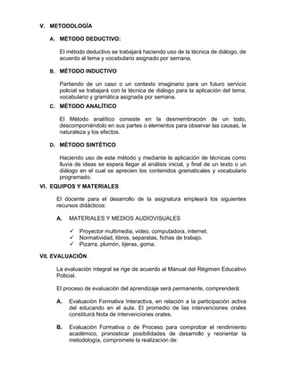V. METODOLOGÍA
A. MÉTODO DEDUCTIVO:
El método deductivo se trabajará haciendo uso de la técnica de diálogo, de
acuerdo al tema y vocabulario asignado por semana.
B. MÉTODO INDUCTIVO
Partiendo de un caso o un contexto imaginario para un futuro servicio
policial se trabajará con la técnica de diálogo para la aplicación del tema,
vocabulario y gramática asignada por semana.
C. MÉTODO ANALÍTICO
El Método analítico consiste en la desmembración de un todo,
descomponiéndolo en sus partes o elementos para observar las causas, la
naturaleza y los efectos.
D. MÉTODO SINTÉTICO
Haciendo uso de este método y mediante la aplicación de técnicas como
lluvia de ideas se espera llegar al análisis inicial, y final de un texto o un
diálogo en el cual se aprecien los contenidos gramaticales y vocabulario
programado.
VI. EQUIPOS Y MATERIALES
El docente para el desarrollo de la asignatura empleará los siguientes
recursos didácticos:
A. MATERIALES Y MEDIOS AUDIOVISUALES
✓ Proyector multimedia, video, computadora, internet.
✓ Normatividad, libros, separatas, fichas de trabajo.
✓ Pizarra, plumón, tijeras, goma.
VII. EVALUACIÓN
La evaluación integral se rige de acuerdo al Manual del Régimen Educativo
Policial.
El proceso de evaluación del aprendizaje será permanente, comprenderá:
A. Evaluación Formativa Interactiva, en relación a la participación activa
del educando en el aula. El promedio de las intervenciones orales
constituirá Nota de intervenciones orales.
B. Evaluación Formativa o de Proceso para comprobar el rendimiento
académico, pronosticar posibilidades de desarrollo y reorientar la
metodología, compromete la realización de:
 