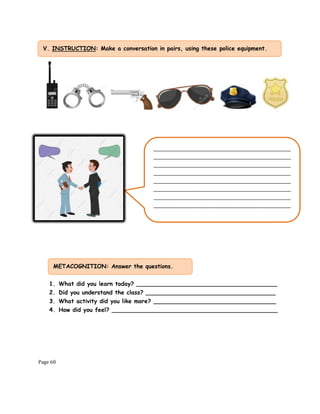 Page 60
1. What did you learn today? _______________________________________
2. Did you understand the class? ____________________________________
3. What activity did you like more? __________________________________
4. How did you feel? ______________________________________________
V. INSTRUCTION: Make a conversation in pairs, using these police equipment.
.
________________________________________________
________________________________________________
________________________________________________
________________________________________________
________________________________________________
________________________________________________
________________________________________________
________________________________________________
METACOGNITION: Answer the questions.
 