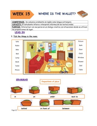 Page 65
I. Tick the things in the room:
COMPETENCE: Se comunica oralmente en inglés como lengua extranjera.
CAPACITY: El estudiante infiere e interpreta información de textos orales.
PURPOSE: Interactuar con sus pares en un dialogo creativo con situaciones donde se utilicen
las preposiciones de lugar.
WEEK 15
Sofa
Radio
Bike
Bed
Lamp
Book
Toilet
Phone
Picture
Bath
Door
Clock
Window
Shower
Doll
Table
Prepositions of place
in on under next to
behind in front of between
 