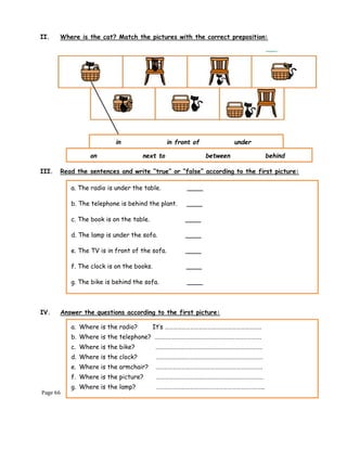 Page 66
II. Where is the cat? Match the pictures with the correct preposition:
III. Read the sentences and write “true” or “false” according to the first picture:
IV. Answer the questions according to the first picture:
in in front of under
on next to between behind
a. The radio is under the table. ____
b. The telephone is behind the plant. ____
c. The book is on the table. ____
d. The lamp is under the sofa. ____
e. The TV is in front of the sofa. ____
f. The clock is on the books. ____
g. The bike is behind the sofa. ____
a. Where is the radio? It’s ……………………………………………………………
b. Where is the telephone? ………………………………………………………………….
c. Where is the bike? ………………………………………………………………….
d. Where is the clock? ………………………………………………………………….
e. Where is the armchair? ………………………………………………………………….
f. Where is the picture? ………………………………………………………………….
g. Where is the lamp? …………………………………………………………………..
 