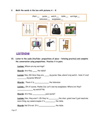 Page 67
V. Math the words in the box with pictures A - G
VI. Listen to the audio (YouTube: prepositions of place – listening practice) and complete
the conversation using prepositions. Practice it in pairs.
Chair __ purse __ watch __ table __ earrings __
television __ sunglasses __
Luciana: Where are my earrings?
Ricardo: Are they ____ the table?
Luciana: Noo, Oh! Here they are, ____ my purse. Now, where's my watch… hmm it's not
________ my purse Where?
Ricardo: There it is _____________ the television
Luciana : Oh of course, thanks Joe. Let's see my sunglasses. Where are they?
______________ my watch? No
Ricardo: Are they ____________your purse?
Luciana: Noo, they aren't. Oh they're _________the chair, great now I just need one
more thing, my camera maybe it's _________ the table.
Ricardo: No! It’s not. It's _______________ the table.
 