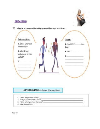 Page 68
METACOGNITION: Answer the questions.
II. Create a conversation using prepositions and act it out:
1. What did you learn today? ________________________________________________
2. Did you understand the class? _____________________________________________
3. What activity did you like more? ___________________________________________
4. How did you feel? ______________________________________________________
Police officer:
1. Hey, where is
the money?
3. Oh! Great
and where is the
wallet?
5…………………………
……………………………
……………………………
………………….…………
Thief:
2. Look! It’s …………the
bag.
4. It’s…………………
6……………………………………
………………………………………
………………………………………
………………………………………
 