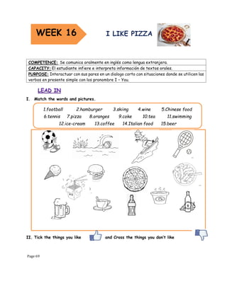 Page 69
I. Match the words and pictures.
II. Tick the things you like and Cross the things you don’t like
COMPETENCE: Se comunica oralmente en inglés como lengua extranjera.
CAPACITY: El estudiante infiere e interpreta información de textos orales.
PURPOSE: Interactuar con sus pares en un dialogo corto con situaciones donde se utilicen las
verbos en presente simple con los pronombre I – You.
1.football 2.hamburger 3.skiing 4.wine 5.Chinese food
6.tennis 7.pizza 8.oranges 9.coke 10.tea 11.swimming
12.ice-cream 13.coffee 14.Italian food 15.beer
WEEK 16
 