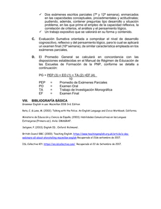 ✓ Dos exámenes escritos parciales (7ª y 12ª semana), enmarcados
en las capacidades conceptuales, procedimentales y actitudinales;
pudiendo, además, contener preguntas tipo desarrollo y situación
problema, en las que prime el empleo de la capacidad reflexiva, la
correlación de criterios, el análisis y el pensamiento lógico.
✓ Un trabajo expositivo que se valorará en su forma y contenido.
C. Evaluación Sumativa orientada a comprobar el nivel de desarrollo
cognoscitivo, reflexivo y del pensamiento lógico, para lo cual se aplicará
un examen final (16ª semana), de similar característica empleada en los
exámenes parciales.
D. El Promedio General se calculará en concordancia con las
disposiciones establecidas en el Manual de Régimen de Educación de
las Escuelas de Formación de la PNP, conforme se detalla a
continuación:
PG = PEP (3) + EO (1) + TA (2) +EF (4)
10
PEP = Promedio de Exámenes Parciales
PO = Examen Oral
TA = Trabajo de Investigación Monográfica
EF = Examen Final
VIII. BIBLIOGRAFÍA BÁSICA
Grammar English in use: Macmillan 2018 3rd. Edition
Reta, C. & Lane, M. (2002). Talking with the Police. An English Language and Civics Workbook. California.
Ministerio de Educación y Ciencia de España. (2003). Habilidades Comunicativas en las Lenguas
Extranjeras (Primera ed.). Avila: OMAGRAF.
Seligson, P. (2013). English ID . Oxford: Richmond .
British Council BBC. (2000). Teaching English. https://www.teachingenglish.org.uk/article/a-day-
webinars-all-about-storytelling-macmillan-english Recuperado el 21de setiembre de 2017.
ISL Collective Kft. https://en.islcollective.com/ Recuperado el 22 de Setiembre de 2017.
 