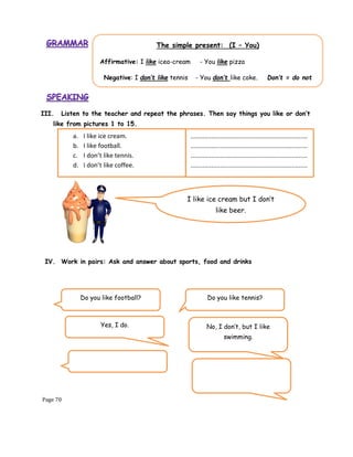 Page 70
III. Listen to the teacher and repeat the phrases. Then say things you like or don’t
like from pictures 1 to 15.
IV. Work in pairs: Ask and answer about sports, food and drinks
The simple present: (I – You)
Affirmative: I like icea-cream - You like pizza
Negative: I don’t like tennis - You don’t like coke. Don’t = do not
I like ice cream but I don’t
like beer.
a. I like ice cream.
b. I like football.
c. I don’t like tennis.
d. I don’t like coffee.
...................................................................
...................................................................
...................................................................
...................................................................
Do you like football?
Yes, I do.
Do you like tennis?
No, I don’t, but I like
swimming.
 