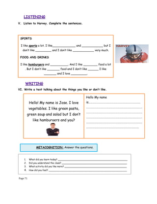 Page 71
METACOGNITION: Answer the questions.
V. Listen to Harvey. Complete the sentences.
VI. Write a text talking about the things you like or don’t like.
1. What did you learn today? ________________________________________________
2. Did you understand the class? _____________________________________________
3. What activity did you like more? ___________________________________________
4. How did you feel? ______________________________________________________
SPORTS
I like sports a lot. I like_____________ and ____________ but I
don’t like _________ and I don’t like ____________ very much.
FOOD AND DRINKS
I like hamburgers and __________. And I like ________ food a lot
. But I don’t like _______ food and I don’t like ______ I like
_______ and I love _________.
Hello! My name is Jose. I love
vegetables. I like green pasta,
green soup and salad but I don’t
like hamburgers and you?
Hello My name
is…………………………………………………………………
………………………………………………………………………
………………………………………………………………………
………………………………………………………………………
………………………………………………………………………
………………………………………………………………….
 