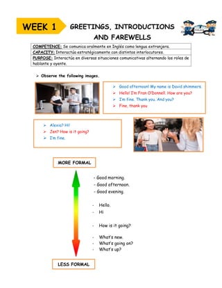 ➢ Observe the following images.
COMPETENCE: Se comunica oralmente en Inglés como lengua extranjera.
CAPACITY: Interactúa estratégicamente con distintos interlocutores.
PURPOSE: Interactúa en diversas situaciones comunicativas alternando los roles de
hablante y oyente.
WEEK 1
➢ Good afternoon! My name is David shimmers.
➢ Hello! I’m Fran O’Donnell. How are you?
➢ I’m fine. Thank you. And you?
➢ Fine, thank you
➢ Alexia? Hi!
➢ Jen? How is it going?
➢ I’m fine.
MORE FORMAL
LESS FORMAL
- Good morning.
- Good afternoon.
- Good evening.
- Hello.
- Hi
- How is it going?
- What’s new.
- What’s going on?
- What’s up?
 