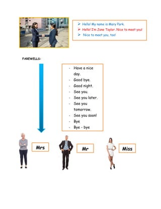 FAREWELLS:
➢ Hello! My name is Mary Park.
➢ Hello! I’m Jane Taylor. Nice to meet you!
➢ Nice to meet you, too!
- Have a nice
day.
- Good bye.
- Good night.
- See you.
- See you later.
- See you
tomorrow.
- See you soon!
- Bye
- Bye - bye
Mrs Miss
Mr
 