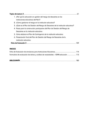 Tópico de Lectura 3................................................................................................................... 61
1.	 ¿Por qué la educación en gestión del riesgo de desastres en las
	 instituciones educativas del Perú?
2.	 ¿Cómo gestionar el riesgo en la institución educativa?
3.	 ¿Qué es el Plan de Gestión del Riesgo de Desastres de la institución educativa?
4.	 Pasos para la construcción participativa del Plan de Gestión del Riesgo de
	 Desastres en la institución educativa
5.	 Cómo elaborar el Plan de Contingencia de la institución educativa
6.	 Presentación final del Plan de Gestión del Riesgo de Desastres de la
	 institución educativa
Ficha de Evaluación 3........................................................................................................... 109
ANEXOS
Ficha de Evaluación de simulacros para Instituciones Educativas.............................................. 114
Formulario de evaluación de daños y análisis de necesidades – EDAN educación................... 113
BIBLIOGRAFÍA.......................................................................................................................... 120
 