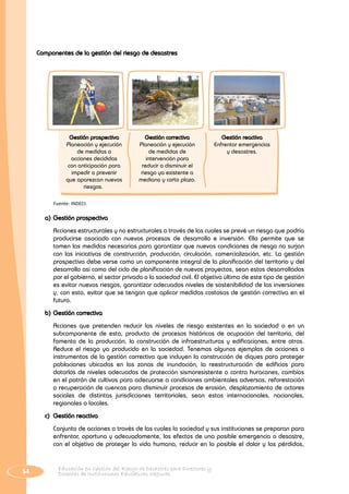 54 Educación en Gestión del Riesgo de Desastres para Directores y
Docentes de Instituciones Educativas Seguras
Componentes de la gestión del riesgo de desastres
Fuente: INDECI.
Gestión correctiva
Planeación y ejecución
de medidas de
intervención para
reducir o disminuir el
riesgo ya existente a
mediano y corto plazo.
Gestión reactiva
Enfrentar emergencias
y desastres.
Gestión prospectiva
Planeación y ejecución
de medidas o
acciones decididas
con anticipación para
impedir o prevenir
que aparezcan nuevos
riesgos..
a)	Gestión prospectiva
	 Acciones estructurales y no estructurales a través de las cuales se prevé un riesgo que podría
producirse asociado con nuevos procesos de desarrollo e inversión. Ello permite que se
tomen las medidas necesarias para garantizar que nuevas condiciones de riesgo no surjan
con las iniciativas de construcción, producción, circulación, comercialización, etc. La gestión
prospectiva debe verse como un componente integral de la planificación del territorio y del
desarrollo así como del ciclo de planificación de nuevos proyectos, sean estos desarrollados
por el gobierno, el sector privado o la sociedad civil. El objetivo último de este tipo de gestión
es evitar nuevos riesgos, garantizar adecuados niveles de sostenibilidad de las inversiones
y, con esto, evitar que se tengan que aplicar medidas costosas de gestión correctiva en el
futuro.
b)	Gestión correctiva
	 Acciones que pretenden reducir los niveles de riesgo existentes en la sociedad o en un
subcomponente de esta, producto de procesos históricos de ocupación del territorio, del
fomento de la producción, la construcción de infraestructuras y edificaciones, entre otros.
Reduce el riesgo ya producido en la sociedad. Tenemos algunos ejemplos de acciones o
instrumentos de la gestión correctiva que incluyen la construcción de diques para proteger
poblaciones ubicadas en las zonas de inundación, la reestructuración de edificios para
dotarlos de niveles adecuados de protección sismoresistente o contra huracanes, cambios
en el patrón de cultivos para adecuarse a condiciones ambientales adversas, reforestación
o recuperación de cuencas para disminuir procesos de erosión, desplazamiento de actores
sociales de distintas jurisdicciones territoriales, sean estas internacionales, nacionales,
regionales o locales.
c)	 Gestión reactiva
	 Conjunto de acciones a través de las cuales la sociedad y sus instituciones se preparan para
enfrentar, oportuna y adecuadamente, los efectos de una posible emergencia o desastre,
con el objetivo de proteger la vida humana, reducir en lo posible el dolor y las pérdidas,
 