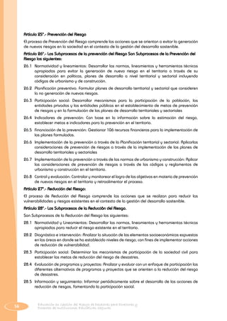 56 Educación en Gestión del Riesgo de Desastres para Directores y
Docentes de Instituciones Educativas Seguras
Artículo 25°.- Prevención del Riesgo
EI proceso de Prevención del Riesgo comprende las acciones que se orientan a evitar la generación
de nuevos riesgos en la sociedad en el contexto de la gestión del desarrollo sostenible.
Artículo 26°.- Los Subprocesos de la prevención del Riesgo Son Subprocesos de la Prevención del
Riesgo los siguientes:
26.1 	Normatividad y lineamientos: Desarrollar las normas, lineamientos y herramientas técnicas
apropiadas para evitar la generación de nuevo riesgo en el territorio a través de su
consideración en políticas, planes de desarrollo a nivel territorial y sectorial incluyendo
códigos de urbanismo y de construcción.
26.2 	Planificación preventiva: Formular planes de desarrollo territorial y sectorial que consideren
la no generación de nuevos riesgos.
26.3 	Participación social: Desarrollar mecanismos para Ia participación de la población, las
entidades privadas y las entidades públicas en el establecimiento de metas de prevención
de riesgos y en la formulación de los planes de desarrollo territoriales y sectoriales
26.4 	Indicadores de prevención: Con base en la información sobre la estimación del riesgo,
establecer metas e indicadores para la prevención en el territorio.
26.5 	Financiación de la prevención: Gestionar 106 recursos financieros para la implementación de
los planes formulados.
26.6 	Implementación de la prevención a través de la Planificación territorial y sectorial: Aplicarlas
consideraciones de prevención de riesgos a través de la implementación de los planes de
desarrollo territoriales y sectoriales
26.7 	 Implementación de la prevención a través de las normas de urbanismo y construcción: Aplicar
las consideraciones de prevención de riesgos a través de los códigos y reglamentos de
urbanismo y construcción en el territorio.
26.8 	 Control y evaluación: Controlar y monitorear el logro de los objetivos en materia de prevención
de nuevos riesgos en el territorio y retroalimentar el proceso.
Artículo 27°.- Reducción del Riesgo:
EI proceso de Reducción del Riesgo comprende las acciones que se realizan para reducir las
vulnerabilidades y riesgos existentes en el contexto de la gestión del desarrollo sostenible.
Artículo 28°.- Los Subprocesos de la Reducci6n del Riesgo.
Son Subprocesos de la Reducción del Riesgo los siguientes:
28.1 	Normatividad y Lineamientos: Desarrollar las normas, lineamientos y herramientas técnicas
apropiadas para reducir el riesgo existente en el territorio.
28.2 	 Diagnóstico e intervención: Analizar la situación de los elementos socioeconómicos expuestos
en las áreas en donde se ha establecido niveles de riesgo, con fines de implementar acciones
de reducción de vulnerabilidad.
28.3 	Participación social: Determinar los mecanismos de participación de la sociedad civil para
establecer las metas de reducción del riesgo de desastres.
28.4 	 Evaluación de programas y proyectos: Analizar y evaluar con un enfoque de participación las
diferentes alternativas de programas y proyectos que se orienten a la reducción del riesgo
de desastres.
28.5	 Información y seguimiento: Informar periódicamente sobre el desarrollo de las acciones de
reducción de riesgos, fomentando la participación social.
 