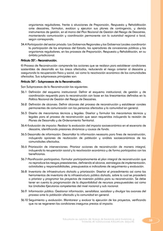 59Educación en Gestión del Riesgo de Desastres para Directores y
Docentes de Instituciones Educativas Seguras
organismos reguladores, frente a situaciones de Preparación, Respuesta y Rehabilitación
ante desastres, formulan, evalúan y ejecutan sus planes de contingencia, y demás
instrumentos de gestión, en el marco del Plan Nacional de Gestión del Riesgo de Desastres,
manteniendo comunicación y coordinación permanente con la autoridad regional o local,
según corresponda.
34.4 Participación del sector privado: Los Gobiernos Regionales y los Gobiernos Locales coordinarán
la participación de las empresas del Estado, los operadores de concesiones públicas y los
organismos reguladores, en los procesos de Preparación, Respuesta y Rehabilitación, en su
ámbito jurisdiccional.
Artículo 35°.- Reconstrucción.
EI Proceso de Reconstrucción comprende las acciones que se realizan para establecer condiciones
sostenibles de desarrollo en las áreas afectadas, reduciendo el riesgo anterior al desastre y
asegurando la recuperación física y social, así como la reactivación económica de las comunidades
afectadas. Sus subprocesos principales son:
Artículo 36°.- Subprocesos de la Reconstrucción.
Son Subprocesos de la Reconstrucción los siguientes:
36.1 	Definición del esquema institucional: Definir el esquema institucional, de gestión y de
coordinación requerido para la reconstrucción con base en los lineamientos definidos en la
Política Nacional de Gestión del Riesgo de Desastres.
36.2 	Definición de alcances: Definir alcances del proceso de reconstrucción y establecer canales
permanentes de comunicación con las personas afectadas y la comunidad en general.
36.3 	Diseño de mecanismos técnicos y legales: Diseñar y formular los mecanismos técnicos y
legales para el proceso de reconstrucción que sean requeridos incluyendo la revisión de
Planes de Desarrollo y de Ordenamiento Territorial.
36.4 Evaluación de impacto: Realizar la evaluación del impacto socioeconómico en el escenario de
desastre, identificando presiones dinámicas y causas de fondo.
36.5 Desarrollo de información: Desarrollar la información necesaria para fines de reconstrucción,
incluyendo opciones de reubicación de población y análisis socioeconómicos de las
comunidades afectadas.
36.6 Priorización de intervenciones: Priorizar acciones de reconstrucción de manera integral,
incluyendo la recuperación social y la reactivación económica y de forma participativa con los
beneficiarios.
36.7 Planificación participativa: Formular participativamente el plan integral de reconstrucción que
no reproduce los riesgos preexistentes, definiendo el alcance, estrategias de implementación,
actividades y responsabilidades, presupuestos e indicadores de seguimiento y evaluación.
36.8 	Inventario de infraestructura dañada y priorización: Diseñar el procedimiento así como las
herramientas de inventario de la infraestructura pública dañada, sobre la cual se procederá
a priorizar y programar los proyectos de inversión pública para su reconstrucción. Se debe
tener en cuenta la programación de la disponibilidad de recursos presupuestales así como
las Unidades Ejecutoras competentes del nivel nacional y sub nacional.
36.9 	Información pública: Gestionar información, sensibilizar, socializar y divulgar los avances del
proceso ante la población afectada y la comunidad en general.
36.10	Seguimiento y evaluación: Monitorear y evaluar la ejecución de los proyectos, verificando
que no se regeneren las condiciones inseguras previas al impacto.
 
