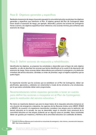 82 Educación en Gestión del Riesgo de Desastres para Directores y
Docentes de Instituciones Educativas Seguras
Paso 2:	Objetivos generales y específicos
Realizado el escenario de riesgo al que esta expuesta la comunidad educativa se plantean los objetivos
generales y específicos que orientarán al Plan. El objetivo general del Plan de Contingencia debe
hacer alusión al escenario de riesgo, por ejemplo: desarrollo y práctica de acciones de contingencia
frente a sismos y los objetivos específicos harán referencia a las acciones mínimas para enfrentar este
escenario de riesgo:
Plan de Contingencia de la I.E.
1.	 Objetivo General (de acuerdo al escenario de
riesgo).
2.	 Objetivos específicos (responden a las
acciones mínimas para enfrentar el desastre).
a.	 Objetivo específico para enfrentar la
emergencia (momento de producirse el
evento).
b.	 Objetivo específico para enfrentar la
emergencia (momento post evento para
restituir el servicio educativo).
Paso 3:	Definir acciones de respuesta y rehabilitación.
Identificados los objetivos, se proponen las actividades a desarrollar para el logro de cada objetivo
específico, en ella se describen las acciones que hemos identificado en la cuadro 6 de descripción del
escenario de riesgo. Estas acciones deben desarrollarse para enfrentar la emergencia y la restitución
inmediata del servicio educativo, dándoles un orden de prioridad, según el objetivo específico que se
quiera lograr.
Es importante recordar que las acciones que se establecen en el Plan de Contingencia, deben ser
planificadas, ejecutadas y validadas con anterioridad a través de los simulacros y las simulaciones,
por lo que estas actividades deben estar programadas.
Recomendaciones sobre aspectos generales a tener en cuenta
para definir las acciones a incorporar en el Plan de Contingencia
para la restitución del servicio educativo: 3
Así mismo es importante destacar que para la etapa básica de la respuesta educativa temprana en
una situación de emergencia o desastres, las agencias de las Naciones Unidas como UNICEF, ACNUR
y UNESCO, de acuerdo a la experiencia recomiendan considerar tres etapas para la restitución del
servicio educativo en la escuela, las que se desarrollan según la situación socio emocional de la
comunidad educativa en tres etapas pudiendo ser en algunos casos en paralelo. Estas actividades
deben ser guiadas por maestros y miembros de la comunidad educativa con cualidades de líderes.
3	 Consultar las Normas Mínimas para la educación en situaciones de emergencia, crisis crónicas y reconstrucción temprana.
INEE. http://www.ineesite.org
 