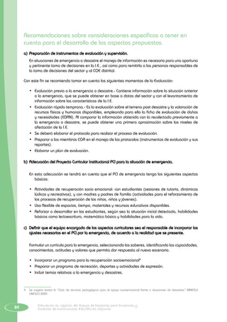 84 Educación en Gestión del Riesgo de Desastres para Directores y
Docentes de Instituciones Educativas Seguras
Recomendaciones sobre consideraciones específicas a tener en
cuenta para el desarrollo de los aspectos propuestos.
a)	Preparación de instrumentos de evaluación y supervisión.
	 En situaciones de emergencia o desastre el manejo de información es necesario para una oportuna
y pertinente toma de decisiones en la I.E., así como para remitirla a las personas responsables de
la toma de decisiones del sector y al COE distrital.
Con este fin se recomienda tomar en cuenta los siguientes momentos de la Evaluación:
•	 Evaluación previa a la emergencia o desastre.- Contiene información sobre la situación anterior
a la emergencia, que se puede obtener en base a datos del sector y con el levantamiento de
información sobre las características de la I.E.
•	 Evaluación rápida temprana.- Es la evaluación sobre el terreno post desastre y la valoración de
recursos físicos y humanos disponibles, empleando para ello la ficha de evaluación de daños
y necesidades (EDAN). Al comparar la información obtenida con la recolectada previamente a
la emergencia o desastre, se puede obtener una primera aproximación sobre los niveles de
afectación de la I.E.
•	 Se deberá elaborar el protocolo para realizar el proceso de evaluación.
•	 Preparar a los miembros CGR en el manejo de los protocolos (instrumentos de evaluación y sus
reportes).
•	 Elaborar un plan de evaluación.
b)	Adecuación del Proyecto Curricular Institucional PCI para la situación de emergencia.
En esta adecuación se tendrá en cuenta que el PCI de emergencia tenga los siguientes aspectos
básicos:
•	 Actividades de recuperación socio emocional: con estudiantes (sesiones de tutoría, dinámicas
lúdicas y recreativas), y con madres y padres de familia (actividades para el reforzamiento de
los procesos de recuperación de los niños, niñas y jóvenes).
•	 Uso flexible de espacios, tiempo, materiales y recursos educativos disponibles.
•	 Reforzar o desarrollar en los estudiantes, según sea la situación inicial detectada, habilidades
básicas como lectoescritura, matemática básica y habilidades para la vida.
c)	 Definir que el equipo encargado de los aspectos curriculares sea el responsable de incorporar los
ajustes necesarios en el PCI por la emergencia, de acuerdo a la realidad que se presente.
Formular un currículo para la emergencia, seleccionando los saberes, identificando las capacidades,
conocimientos, actitudes y valores que permita dar respuesta al nuevo escenario.
•	 Incorporar un programa para la recuperación socioemocional4
•	 Preparar un programa de recreación, deportes y actividades de expresión.
•	 Incluir temas relativos a la emergencia y desastres.
4	 Se sugiere revisar la “Guía de recursos pedagógicos para el apoyo socioemocional frente a situaciones de desastres” MINEDU/
UNESCO 2009.
 