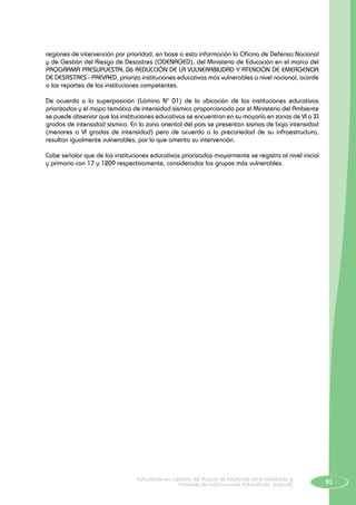91Educación en Gestión del Riesgo de Desastres para Directores y
Docentes de Instituciones Educativas Seguras
regiones de intervención por prioridad, en base a esta información la Oficina de Defensa Nacional
y de Gestión del Riesgo de Desastres (ODENAGED), del Ministerio de Educación en el marco del
PROGRAMA PRESUPUESTAL 06 REDUCCIÓN DE LA VULNERABILIDAD Y ATENCIÓN DE EMERGENCIA
DE DESASTRES - PREVAED, prioriza instituciones educativas más vulnerables a nivel nacional, acorde
a los reportes de las instituciones competentes.
De acuerdo a la superposición (Lámina N° 01) de la ubicación de las instituciones educativas
priorizadas y el mapa temático de intensidad sísmica proporcionado por el Ministerio del Ambiente
se puede observar que las instituciones educativas se encuentran en su mayoría en zonas de VI a XI
grados de intensidad sísmica. En la zona oriental del país se presentan sismos de baja intensidad
(menores a VI grados de intensidad) pero de acuerdo a la precariedad de su infraestructura,
resultan igualmente vulnerables, por lo que amerita su intervención.
Cabe señalar que de las instituciones educativas priorizadas mayormente se registra al nivel inicial
y primario con 17 y 1209 respectivamente, considerados los grupos más vulnerables.
 