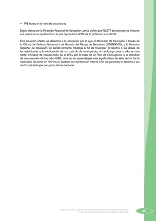 95Educación en Gestión del Riesgo de Desastres para Directores y
Docentes de Instituciones Educativas Seguras
•	 192 horas en el nivel de secundaria.
Según datos por la Dirección Regional de Educación Loreto indica que 92,077 estudiantes no iniciaron
sus clases en su oportunidad, lo que representa el 2% de la poblacion estudiantil.
Esta situación afectó los derechos a la educación por lo que el Ministerio de Educación a través de
la Oficina de Defensa Nacional y de Gestión del Riesgo de Desastres (ODENAGED), y la Dirección
Regional de Educación de Loreto tomaron medidas a fin de favorecer el retorno a las clases de
los estudiantes y la elaboración de un currículo de emergencia, sin embargo pese a ello se tuvo
cierta dificultad de recuperación de la DREL por la falta de un Plan de Contingencia y la dificultad
de comunicación de las ocho UGEL, uno de los aprendizajes más significativos de este sector fue la
necesidad de poner en marcha un sistema de coordinación interno a fin de garantizar el retorno a sus
centros de trabajos por parte de los docentes.
 