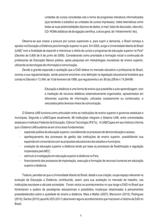 9
unidades de cursos concebidas sob a forma de programas interativos informatizados
(que tenderão a substituir as unidades de cursos impressas); redes telemáticas como
todas as suas potencialidades (bancos de dados, e-mail, listas de discussão, sites etc);
CD-ROMsdidáticosdedivulgaçãocientíﬁca,culturageral,de“infotenimento”etc).
Observa-se que cresce a procura por cursos superiores e, para suprir a demanda, o Brasil começa a
apostar na Educação a Distância para formação superior no país. Em 2005, surge a Universidade Aberta do Brasil
(UAB) “com a ﬁnalidade de expandir e interiorizar a oferta de cursos e programas de educação superior no País”
(Decreto de 5.800 de 8 de junho de 2006). Considerando como prioridade a formação inicial e continuada de
professores da Educação Básica pública, apóia pesquisas em metodologias inovadoras de ensino superior,
utilizandoastecnologiasdeinformaçãoecomunicação.
Devido à grande expansão e aceitação que a EAD obteve no mercado educativo e proﬁssional do Brasil,
ocorreu a sua regulamentação, sendo possível encontrar uma deﬁnição na legislação educacional brasileira que
constanoDecreton.º2.494,de10defevereirode1998,queregulamentaoart.80daLDBlein.º9.394/96:
Educação a distância é uma forma de ensino que possibilita a auto-aprendizagem, com
a mediação de recursos didáticos sistematicamente organizados, apresentados em
diferentes suportes de informação, utilizados isoladamente ou combinados, e
veiculadospelosdiversosmeiosdecomunicação.
O Sistema UAB funciona como articulador entre as instituições de ensino superior e governos estaduais e
municipais. Segundo a UAB/Capes atualmente, 88 instituições integram o Sistema UAB, entre universidades
estaduais e Institutos Federais de Educação, Ciência Tecnologia (IFETs). A UAB/Capes em seu histórico informa
queoSistemaUABsustenta-seemcincoeixosfundamentais:
· expansãopúblicadaeducaçãosuperior,considerandoosprocessosdedemocratizaçãoeacesso;
· aperfeiçoamento dos processos de gestão das instituições de ensino superior, possibilitando sua
expansãoemconsonânciacomaspropostaseducacionaisdosestadosemunicípios;
· avaliação da educação superior a distância tendo por base os processos de ﬂexibilização e regulação
implantadospeloMEC;
· estímuloàinvestigaçãoemeducaçãosuperioràdistâncianoPaís;
· ﬁnanciamento dos processos de implantação, execução e formação de recursos humanos em educação
superioradistância.
Todavia, percebe-se que a Universidade Aberta do Brasil, desde a sua criação, ocupa espaço relevante na
evolução da Educação a Distância; contribuindo, assim, para sua aceitação no mercado de trabalho, nas
instituições escolares e até pela sociedade. Foram vários os acontecimentos no que tange a EAD no Brasil que
fomentaram a quebra de paradigmas educacionais e possibilitou mudanças relacionadas à pensamentos
preestabelecidos sobre a qualidade do ensino a distância. Maia e Mattar (2007); Marconcin (2010); Rodrigues
(2010);Santos(2010)apudALVES(2011)descrevemalgunsacontecimentosquemarcaramahistóriadaEADno
Brasil.
 