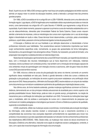 12
Brasil. A partir do ano de 1990 a EAD começa a ganhar mais força com projetos pedagógicos de âmbito nacional,
abrindo um espaço maior no cenário da educação brasileira, sendo a televisão o principal meio dos primeiros
grandesprojetos.
Em 1996, a EAD é concebida em lei no artigo 80 com a LDB nº 9394/96, oferecida como uma alternativa de
formaçãoregular.Logodepois,aEADfoilegitimadacomomodalidadeválidaeequivalenteparatodososníveisde
ensino, como demonstrado nos artigos 80 e 87 e pelo Decreto nº 2494/98, que regulamenta o artigo 80 da lei
supracitada.Apartirdestemomento,passaramaaparecerosprimeiroscursosdemestradosestabelecidoscomo
uso de videoconferências, oferecidos pela Universidade Federal de Santa Catarina. Esses cursos visavam
atender a demanda de empresas, onde as metodologias dos cursos eram organizadas com o uso da tecnologia
digital e interatividade em áudio e vídeo. Essas técnicas foram desenvolvidas, a princípio, pelas universidades
públicase,apartirdelas,passaramaformarproﬁssionaisligadosnaáreadepesquisaEAD.
A Educação a Distância tem em sua ﬁnalidade e por deﬁnição desenvolver a interatividade e formar
proﬁssionais motivando suas habilidades. Tais características exercem fundamentos importantes que fazem
surgir conhecimentos especíﬁcos onde, normalmente, os grupos são apresentados de forma heterogênea,
favorecendo a uma aprendizagem mais abrangente e eﬁcaz. Portanto,faz necessário, por parte do formador, uma
preparaçãomaisexigenteecuidadosadetodososmateriaisdisponíveis.
NestafasedeinicializaçãoeaprimoramentodoscursosEADforammarcados,porexperiênciasdetodosos
tipos, com a introdução dos recursos metodológicos que já havia disponíveis com videoaulas, materiais
impressos, tutoria e professor com conteúdos prontos, mas também com a introdução de tecnologias capazes de
criar ambientes virtuais de aprendizagem com interação síncrona e assíncrona, além de gerar meios de ofertar
cursosEADparatodoterritórionacional.
Em 1998, inicia-se a oferta de cursos de pós-graduação latu senso via internet, ocorrendo um aumento
signiﬁcativo dessa modalidade em todo país. Devido à grande demanda e oferta dos cursos a distância de
graduação e pós-graduação, as instituições de ensino superior procuraram estabelecer uma certiﬁcação oﬁcial
paraatuaremEAD.Nessaperspectiva,oMinistériodaEducação(MEC)resolveelaborarumconjuntodemedidas
comodocumentosquenormatizameestabelecemparâmetrosdequalidadeparaimplantaçãodessescursos.
Nos últimos anos, de forma bastante acelerada, grandes mudanças signiﬁcativas ocorreram no Ensino a
distância, demonstrando ser um dos principais métodos educacionais da atualidade para o ensino superior e de
grandes possibilidades futuras. Neste tempo, pode-se notar um grande avanço, principalmente, na criação de
mecanismos para a certiﬁcação de instituições que trabalham com EAD. Fornecendo às instituições base legal
para a modalidade, além de análises e autorizações de cursos com o desenvolvimento de pesquisas que
culminaram em modelos pedagógicos e tecnológicos que levaram o Ensino a Distância ao patamar de qualidade,
superandoeconsolidandonopaís.
A EAD, atualmente, reﬂete nas mudanças sociais e econômicas, incrementada pela evolução tecnológica
da informação, onde estudos recentes revelam a comprovação de que o crescimento econômico e a
competitividade das economias mais avançadas dependem primordialmente da capacidade para inovar nos
produtos enos processos equeesta capacidade está baseada num elevado nível deconhecimentos proﬁssionais
dos trabalhadores (MEC/CIDEAD, 1995). Desde então, as mudanças mais viáveis do século encontraram na
Educação a Distância uma alternativa, traduzida numa opção às exigências sociais e pedagógicas, contando, é
claro,comoapoiodasnovastecnologiasdainformaçãoedacomunicação.
 