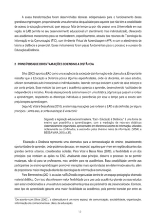 13
A essas transformações foram desenvolvidas técnicas indispensáveis para o funcionamento dessa
grandiosa engrenagem, proporcionando uma alternativa de qualidade para aqueles que não têm a possibilidade
de acesso à educação presencial, quer seja por falta de tempo ou por não possuir uma Universidade em sua
região. A EAD permite no seu desenvolvimento educacional um atendimento mais individualizado, oferecendo
aos acadêmicos mecanismos para se manifestarem, especiﬁcamente, através dos recursos da Tecnologia da
Informação e da Comunicação (TIC), com Ambiente Virtual de Aprendizagem (AVA) e com o atendimento de
tutoria a distância e presencial. Esses instrumentos foram peças fundamentais para o processo e sucesso da
EducaçãoaDistância.
2 PRINCÍPIOSQUEORIENTAMAÇÕESDOENSINOADISTÂNCIA
Silva(2003)apontaaEADcomoumaexigênciadasociedadedainformaçãoedacibercultura.Éimportante
ressaltar que a Educação a Distância possui algumas especiﬁcidades, onde os discentes, em seus estudos,
utilizam de materiais auto-instrucionais e individualizados, fazendo com que estudem a partir de seus esforços e
por conta própria. Esse método faz com que o acadêmico aprenda a aprender, desenvolvendo habilidades de
independência e iniciativa. Através desse ponto de autonomia e com uma didática própria é que passam a nortear
a aprendizagem, respeitando as diferenças individuais e preferências por local e tempo para o estudo sem
prejuízosparaaprendizagem.
SegundoVidaleBessaMaia(2010),existemalgumasaçõesquenorteiamaEADesãodeﬁnidasporalguns
princípios.Dentreeles,aContextualizaçãoévistacomo:
Seguindo a legislação educacional brasileira, “Ead - Educação à Distância,” é uma forma de
ensino que possibilita a aprendizagem, com a mediação de recursos didáticos
sistematicamente organizados, apresentados em diferentes suportes de informação, utilizados
isoladamente ou combinados, e veiculados pelos diversos meios de informação. (VIDAL e
BESSAMAIA,2010,p.37).
Educação a Distância representa uma alternativa para a democratização do ensino, estabelecendo
oportunidades de aprender, onde podemos destacar, em especial, aqueles que vivem em regiões distantes dos
grandes centros urbanos, consideradas isoladas. Para Vidal e Bessa Maia (2010), a ﬂexibilidade é um dos
princípios que norteiam as ações na EAD. Analisando esse princípio, discorre o processo de se permitir
mudanças, não só para os professores, mas também para os acadêmicos. Essa possibilidade permite aos
participantes do ensino-aprendizagem promover interações mais aprofundadas em determinado assunto, além
deproporcionarmaiorintegraçãodiantedastecnologiasdeinformaçãoecomunicação.
Para Berrenechea (2001), as aulas na EAD estão organizadas dentro de um espaço pedagógico chamado
material didático. Com isso elas oferecem maior ﬂexibilidade para que cada acadêmico planeje os seus estudos
sem estar condicionados a uma estrutura sequencialmente presa aos parâmetros da presencialidade. Contudo,
esse tipo de aprendizado garante uma maior ﬂexibilidade ao acadêmico, pois permite transitar por entre as
1
De acordo com Silva (2003), a cibercultura é um novo espaço de comunicação, sociabilidade, organização,
informação de conhecimento e, claro, de educação.
 