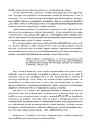 14
atividadesdeacordocomsuasprópriasnecessidadeseritmopessoaldeleituraeaprendizagem.
Outra ação importante na EAD, segundo Vidal e Bessa Maia (2010), é o princípio da diversiﬁcação. Nesse
caso, a Educação a Distância proporciona variadas atividades e materiais que permitem diversas formas de
aprendizagem. Tais formas são ﬂexibilizadas através de atividades que estimulam os acadêmicos e professores e
ainda possibilitam o acesso de novos públicos em locais distantes e dispersos geograﬁcamente. Como aﬁrma
Zamudio(1997),asfontesdeinformaçõessãobemmaisdiversiﬁcadas,ondeoprofessortemopapelfundamental
deestimularnovasformasdeexperimentaçãoecriaçãodosacadêmicos.
Hoje é possível que pessoas se comuniquem a qualquer hora e de qualquer lugar, trocando informações,
dados e desenvolvendo pesquisas para solucionar problemas simples e de alta complexidade. Contudo, para que
o aprendizado tenha sucesso, Zamudio (1997) sugere que os materiais pedagógicos produzidos devem estar
acessíveis,aconsultadeveserfácil,oprofessordeveintroduziroconhecimentoprogressivamente,favorecendoa
compreensão,aanáliseeaaplicaçãodoconteúdoasertrabalhado.
OprincípiodeaberturaéoutraaçãonorteadanaEADporVidaleBessaMaia(2010).Esseprincípiopermite
que o acadêmico administre seu tempo e espaço conforme os prazos pré-estabelecidos pelos professores
formadores, propiciando a autonomia do acadêmico. Seguindo essa visão, é importante frisar que o acadêmico
desta modalidade de ensino possui características diferenciadas e próprias que são necessárias para estimular a
percepçãoeacogniçãocomaﬁnalidadedeﬁxarsuaatençãoporlongosperíodosdeestudos.
A EAD é entendida como modalidade de ensino com características especíﬁcas que permite
criar espaço para gerar, promover e implementar situações em que acadêmicos e professores
aprendamconstituindo-secomotraçodistintivoamediaçãodasrelaçõesentreosformadorese
osacadêmicos.(LITWIN,2001,p.14).
Assim, o conceito de aprendizagem, nessa concepção, é permeado por três princípios centrais: interação,
colaboração e autonomia: Na interação, a participação do acadêmico é essencial para a evolução da
interatividade. Para que ocorra aprendizagem efetiva em EAD é fundamental utilizar as ferramentas de
comunicação disponíveis para facilitar a interação entre acadêmico-professor e professor-acadêmico. Esta
interação é feita com as diversas relações entre os indivíduos participantes da aprendizagem com o auxilio dos
aparatos tecnológicos que, sendo usados de maneira adequada, viabilizará para formação de comunidades que
compartilhamconhecimentos,instituindoumprocessodenaturezasocialedemocrática.
Para Moore (2010), a eﬁcácia da EAD depende necessariamente da compreensão da natureza da
interação que acontece entre acadêmico-conteúdo, acadêmico-instrutor e acadêmico-acadêmico, e de como
facilitá-la por meio do uso das tecnologias de informação e comunicação (TIC). Na EAD, são disponibilizados
muitos recursos que favorecem a interatividade, contudo não garantem se a interação dos acadêmicos será
qualiﬁcada. Portanto, a qualidade da interação do acadêmico nesta modalidade, para a conquista do objetivo do
curso, está diretamente vinculada ao papel dos professores e tutores. Nesse caso, é fundamental que estes
ﬁquem atentos às colocações particulares e coletivas dos acadêmicos, para que escolham estratégias corretas e
façamintervençõespedagógicasadequadas,jáqueopúblicoEADébastanteheterogêneo.
Nesse sentido, as TICs oferecem recursos diversos à comunicação humana, contribuindo para a revolução
dainformaçãoeformaçãoderelacionamentosnumcontextopartilhado.
 