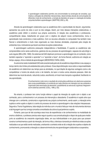 15
A aprendizagem colaborativa permite uma sincronicidade na construção de conceitos, que
implica a utilização de ambientes interacionistas, desenvolvidas através de comunicações de
diferentes níveis de conhecimento, a tomada de decisões em grupo e a realização de tarefas
conjuntasfacilitamaaprendizagem.(MARTINS,2002,p,38).
Através da aprendizagem colaborativa que os acadêmicos têm a oportunidade de discutir, argumentar,
apresentar seu ponto de vista e ouvir os dos colegas. Assim, por meio dessas interações colaborativas, o
acadêmico pode reﬂetir e construir sua própria autonomia. A relação dos acadêmicos e professores,
compartilhando ideias, trabalhando em grupo com o objetivo de adquirir novos conhecimentos, torna o
aprendizado mais construtivo e mais autêntico. Com os recursos utilizados no computador ﬁca também mais
ﬂexível o entendimento e muito mais organizado as mais diversas atividades, propiciado pela criação de
ambientesricos,motivadoresquefazemaconteceràsaçõescolaborativas.
A aprendizagem autônoma pressupõe independência e ﬂexibilidade. É quando os acadêmicos são
compreendidos como seres autônomos, gestores de seu processo de aprendizagem, capazes de auto-dirigir e
auto-regular (BELLONI, 1999). Os sistemas de EAD objetivam promover a aprendizagem de um conteúdo, como
também capacitar o "aprender a aprender" e o "aprender a fazer", de forma ﬂexível, autônoma em relação ao
tempo,espaço,ritmoemétododeaprendizagem(MEDEIROS;FARIA,2003).
AautonomianestamodalidadeEADestácaracterizadapeloatodoacadêmicodisponibilizaroseuespaçoe
tempo dentro dos limites pré-estabelecidos pelo professor. Essa disponibilização recai sobre a responsabilidade
do acadêmico em determinar seu tempo para as atividades, no qual dispõe de algumas vantagens como a de
compatibilizar o horário de estudo como o de trabalho, de lazer e muitos outros afazeres pessoais. Além de
determinar seu local de estudo, reduzindo custos, escolhendo um local mais tranquilo e agradável, facilitando no
seuaprendizado.
O conhecimento é visto como o resultado de construções autênticas com aberturas sucessivas
para novas possibilidades e é constituído por cada indivíduo em interação com seu ambiente e
organizado pela associação de elementos, possibilitando as estruturas cognitivas integrarem-
seemsistemascoerentes.(COLL,1996,p.63).
No entanto, o professor tem como função efetivar o papel da interação do sujeito com o objeto a ser
conhecido, pois o conhecimento é um processo de intervenção e descoberta. O acadêmico é sujeito ativo que
interage com o ambiente, construindo e organizando seu próprio conhecimento, sendo assim, a interação entre
sujeitos e entre sujeito e objeto é o centro do processo de ensino e aprendizagem e das relações interpessoais.
Segundo a Teoria Viygotskiana, toda relação do indivíduo com o mundo é feita por meio de instrumentos técnicos
edalinguagemquetrazconsigoconceitosconsolidadosdaculturaàqualpertenceosujeito.
Portanto, para que de fato aconteça essa troca de experiências e de conhecimentos na modalidade de
ensino a distância, o professor precisa estar seguro quanto a sua conceitualização e dispor de ajuda para mediar
junto ao acadêmico da crescente organização deles, em sua individualidade e em grupo para que possam
construir conhecimentos a partir da interação, de forma crítica, criteriosa e tomando por referência todas as ações
realizadas e as que estão sendo realizadas, analisando o contexto onde se dá a relação dos sujeitos e objetos de
conhecimento,promovendoainteraçãoeodesenvolvimentodeumaaprendizagemcolaborativaecooperativa.
 